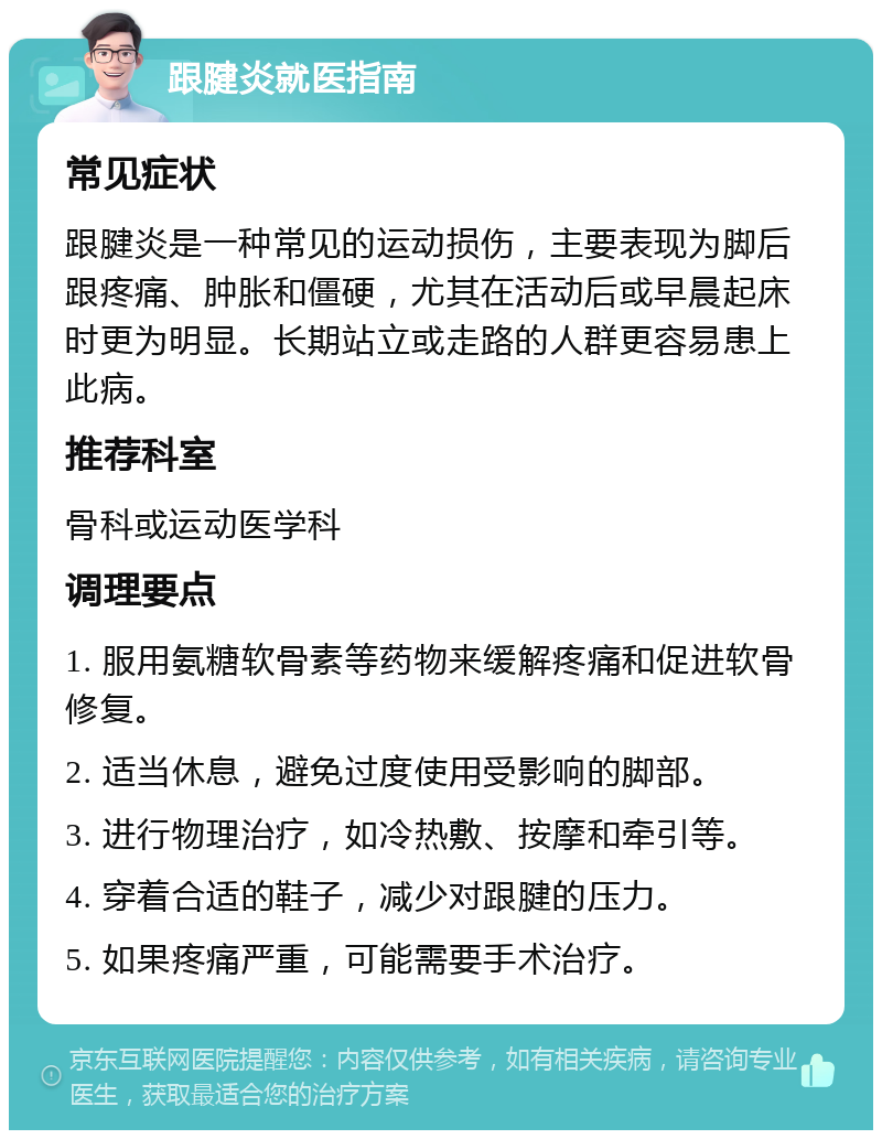 跟腱炎就医指南 常见症状 跟腱炎是一种常见的运动损伤，主要表现为脚后跟疼痛、肿胀和僵硬，尤其在活动后或早晨起床时更为明显。长期站立或走路的人群更容易患上此病。 推荐科室 骨科或运动医学科 调理要点 1. 服用氨糖软骨素等药物来缓解疼痛和促进软骨修复。 2. 适当休息，避免过度使用受影响的脚部。 3. 进行物理治疗，如冷热敷、按摩和牵引等。 4. 穿着合适的鞋子，减少对跟腱的压力。 5. 如果疼痛严重，可能需要手术治疗。