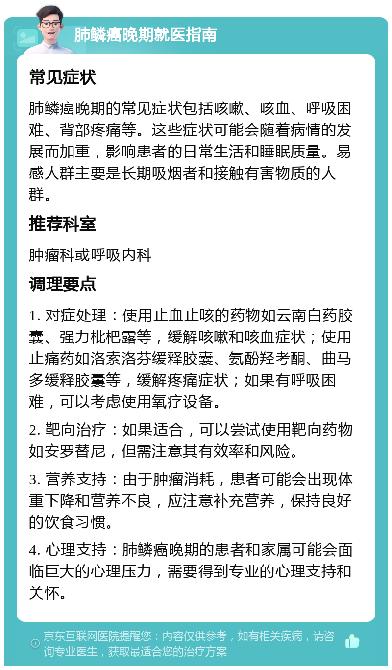 肺鳞癌晚期就医指南 常见症状 肺鳞癌晚期的常见症状包括咳嗽、咳血、呼吸困难、背部疼痛等。这些症状可能会随着病情的发展而加重，影响患者的日常生活和睡眠质量。易感人群主要是长期吸烟者和接触有害物质的人群。 推荐科室 肿瘤科或呼吸内科 调理要点 1. 对症处理：使用止血止咳的药物如云南白药胶囊、强力枇杷露等，缓解咳嗽和咳血症状；使用止痛药如洛索洛芬缓释胶囊、氨酚羟考酮、曲马多缓释胶囊等，缓解疼痛症状；如果有呼吸困难，可以考虑使用氧疗设备。 2. 靶向治疗：如果适合，可以尝试使用靶向药物如安罗替尼，但需注意其有效率和风险。 3. 营养支持：由于肿瘤消耗，患者可能会出现体重下降和营养不良，应注意补充营养，保持良好的饮食习惯。 4. 心理支持：肺鳞癌晚期的患者和家属可能会面临巨大的心理压力，需要得到专业的心理支持和关怀。