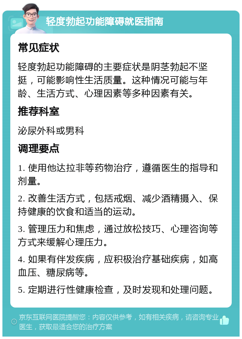 轻度勃起功能障碍就医指南 常见症状 轻度勃起功能障碍的主要症状是阴茎勃起不坚挺，可能影响性生活质量。这种情况可能与年龄、生活方式、心理因素等多种因素有关。 推荐科室 泌尿外科或男科 调理要点 1. 使用他达拉非等药物治疗，遵循医生的指导和剂量。 2. 改善生活方式，包括戒烟、减少酒精摄入、保持健康的饮食和适当的运动。 3. 管理压力和焦虑，通过放松技巧、心理咨询等方式来缓解心理压力。 4. 如果有伴发疾病，应积极治疗基础疾病，如高血压、糖尿病等。 5. 定期进行性健康检查，及时发现和处理问题。