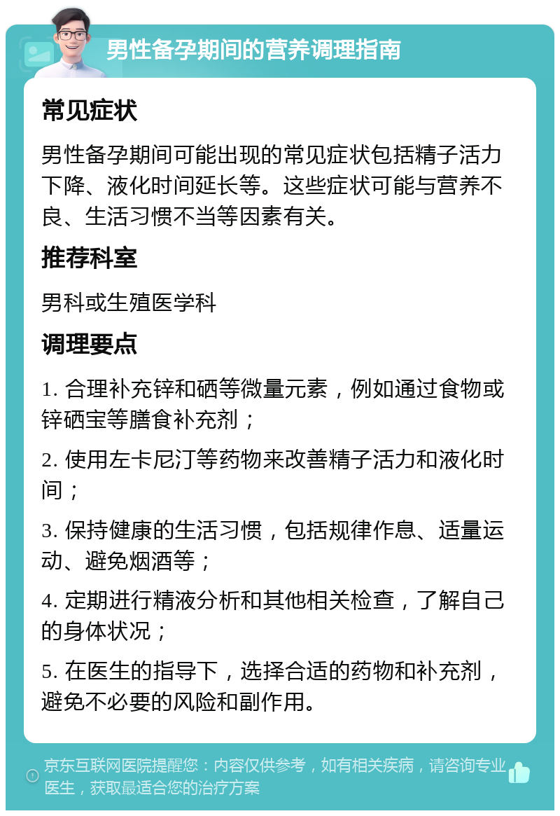 男性备孕期间的营养调理指南 常见症状 男性备孕期间可能出现的常见症状包括精子活力下降、液化时间延长等。这些症状可能与营养不良、生活习惯不当等因素有关。 推荐科室 男科或生殖医学科 调理要点 1. 合理补充锌和硒等微量元素，例如通过食物或锌硒宝等膳食补充剂； 2. 使用左卡尼汀等药物来改善精子活力和液化时间； 3. 保持健康的生活习惯，包括规律作息、适量运动、避免烟酒等； 4. 定期进行精液分析和其他相关检查，了解自己的身体状况； 5. 在医生的指导下，选择合适的药物和补充剂，避免不必要的风险和副作用。