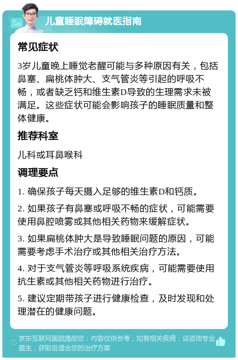 儿童睡眠障碍就医指南 常见症状 3岁儿童晚上睡觉老醒可能与多种原因有关，包括鼻塞、扁桃体肿大、支气管炎等引起的呼吸不畅，或者缺乏钙和维生素D导致的生理需求未被满足。这些症状可能会影响孩子的睡眠质量和整体健康。 推荐科室 儿科或耳鼻喉科 调理要点 1. 确保孩子每天摄入足够的维生素D和钙质。 2. 如果孩子有鼻塞或呼吸不畅的症状，可能需要使用鼻腔喷雾或其他相关药物来缓解症状。 3. 如果扁桃体肿大是导致睡眠问题的原因，可能需要考虑手术治疗或其他相关治疗方法。 4. 对于支气管炎等呼吸系统疾病，可能需要使用抗生素或其他相关药物进行治疗。 5. 建议定期带孩子进行健康检查，及时发现和处理潜在的健康问题。