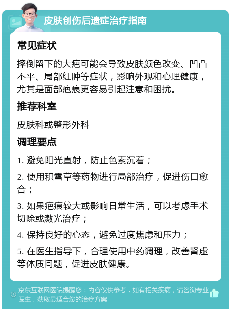 皮肤创伤后遗症治疗指南 常见症状 摔倒留下的大疤可能会导致皮肤颜色改变、凹凸不平、局部红肿等症状，影响外观和心理健康，尤其是面部疤痕更容易引起注意和困扰。 推荐科室 皮肤科或整形外科 调理要点 1. 避免阳光直射，防止色素沉着； 2. 使用积雪草等药物进行局部治疗，促进伤口愈合； 3. 如果疤痕较大或影响日常生活，可以考虑手术切除或激光治疗； 4. 保持良好的心态，避免过度焦虑和压力； 5. 在医生指导下，合理使用中药调理，改善肾虚等体质问题，促进皮肤健康。