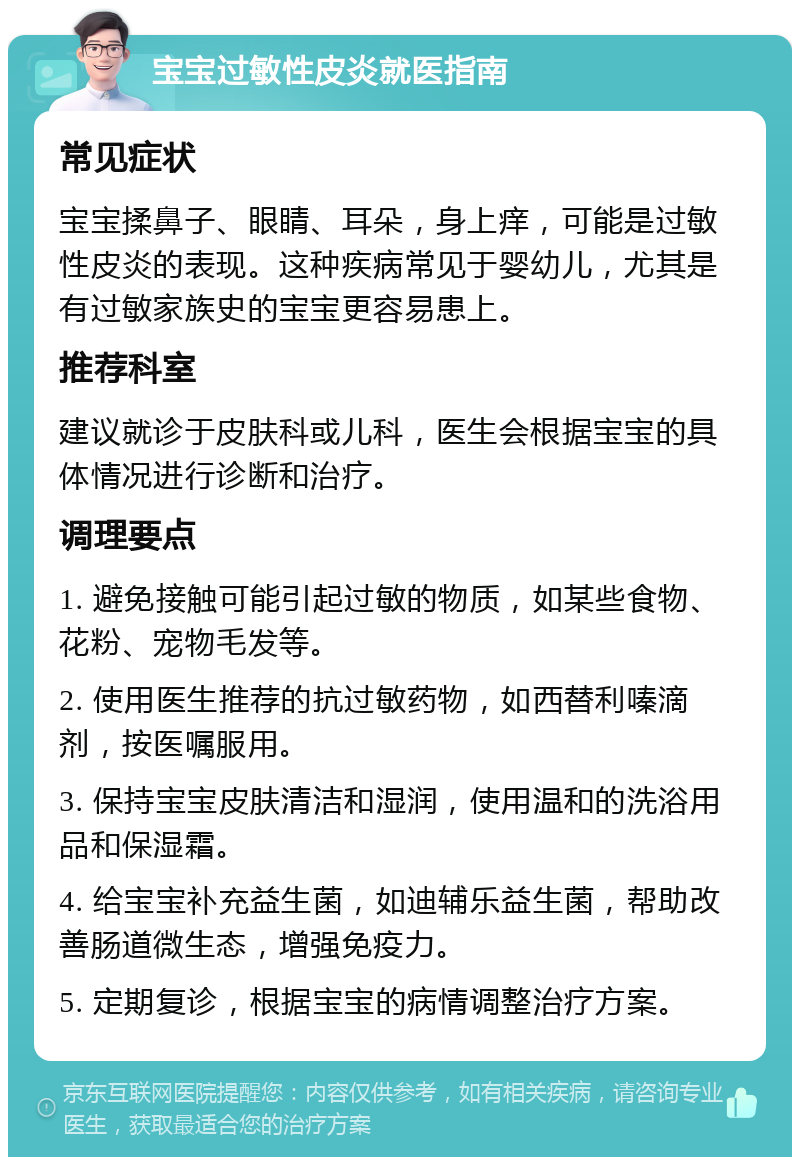 宝宝过敏性皮炎就医指南 常见症状 宝宝揉鼻子、眼睛、耳朵，身上痒，可能是过敏性皮炎的表现。这种疾病常见于婴幼儿，尤其是有过敏家族史的宝宝更容易患上。 推荐科室 建议就诊于皮肤科或儿科，医生会根据宝宝的具体情况进行诊断和治疗。 调理要点 1. 避免接触可能引起过敏的物质，如某些食物、花粉、宠物毛发等。 2. 使用医生推荐的抗过敏药物，如西替利嗪滴剂，按医嘱服用。 3. 保持宝宝皮肤清洁和湿润，使用温和的洗浴用品和保湿霜。 4. 给宝宝补充益生菌，如迪辅乐益生菌，帮助改善肠道微生态，增强免疫力。 5. 定期复诊，根据宝宝的病情调整治疗方案。