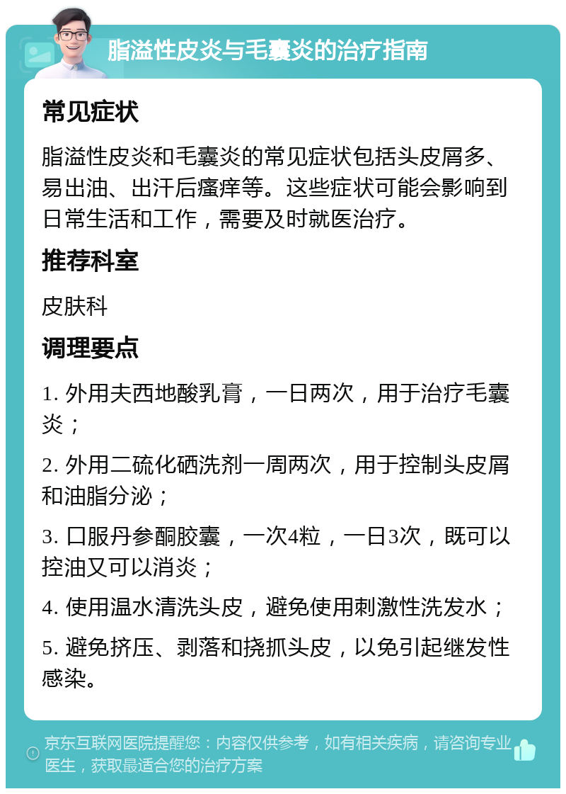 脂溢性皮炎与毛囊炎的治疗指南 常见症状 脂溢性皮炎和毛囊炎的常见症状包括头皮屑多、易出油、出汗后瘙痒等。这些症状可能会影响到日常生活和工作，需要及时就医治疗。 推荐科室 皮肤科 调理要点 1. 外用夫西地酸乳膏，一日两次，用于治疗毛囊炎； 2. 外用二硫化硒洗剂一周两次，用于控制头皮屑和油脂分泌； 3. 口服丹参酮胶囊，一次4粒，一日3次，既可以控油又可以消炎； 4. 使用温水清洗头皮，避免使用刺激性洗发水； 5. 避免挤压、剥落和挠抓头皮，以免引起继发性感染。