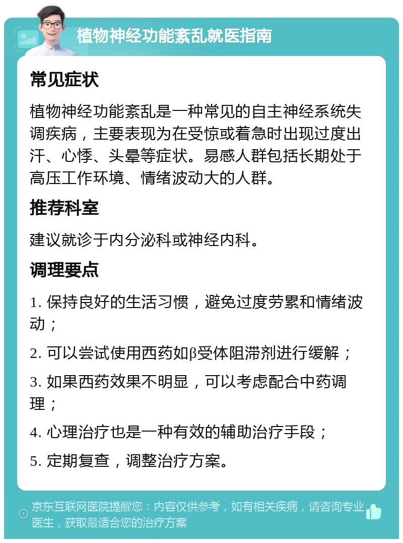 植物神经功能紊乱就医指南 常见症状 植物神经功能紊乱是一种常见的自主神经系统失调疾病，主要表现为在受惊或着急时出现过度出汗、心悸、头晕等症状。易感人群包括长期处于高压工作环境、情绪波动大的人群。 推荐科室 建议就诊于内分泌科或神经内科。 调理要点 1. 保持良好的生活习惯，避免过度劳累和情绪波动； 2. 可以尝试使用西药如β受体阻滞剂进行缓解； 3. 如果西药效果不明显，可以考虑配合中药调理； 4. 心理治疗也是一种有效的辅助治疗手段； 5. 定期复查，调整治疗方案。