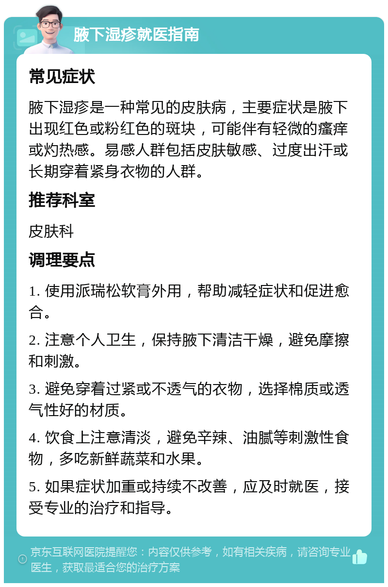 腋下湿疹就医指南 常见症状 腋下湿疹是一种常见的皮肤病，主要症状是腋下出现红色或粉红色的斑块，可能伴有轻微的瘙痒或灼热感。易感人群包括皮肤敏感、过度出汗或长期穿着紧身衣物的人群。 推荐科室 皮肤科 调理要点 1. 使用派瑞松软膏外用，帮助减轻症状和促进愈合。 2. 注意个人卫生，保持腋下清洁干燥，避免摩擦和刺激。 3. 避免穿着过紧或不透气的衣物，选择棉质或透气性好的材质。 4. 饮食上注意清淡，避免辛辣、油腻等刺激性食物，多吃新鲜蔬菜和水果。 5. 如果症状加重或持续不改善，应及时就医，接受专业的治疗和指导。