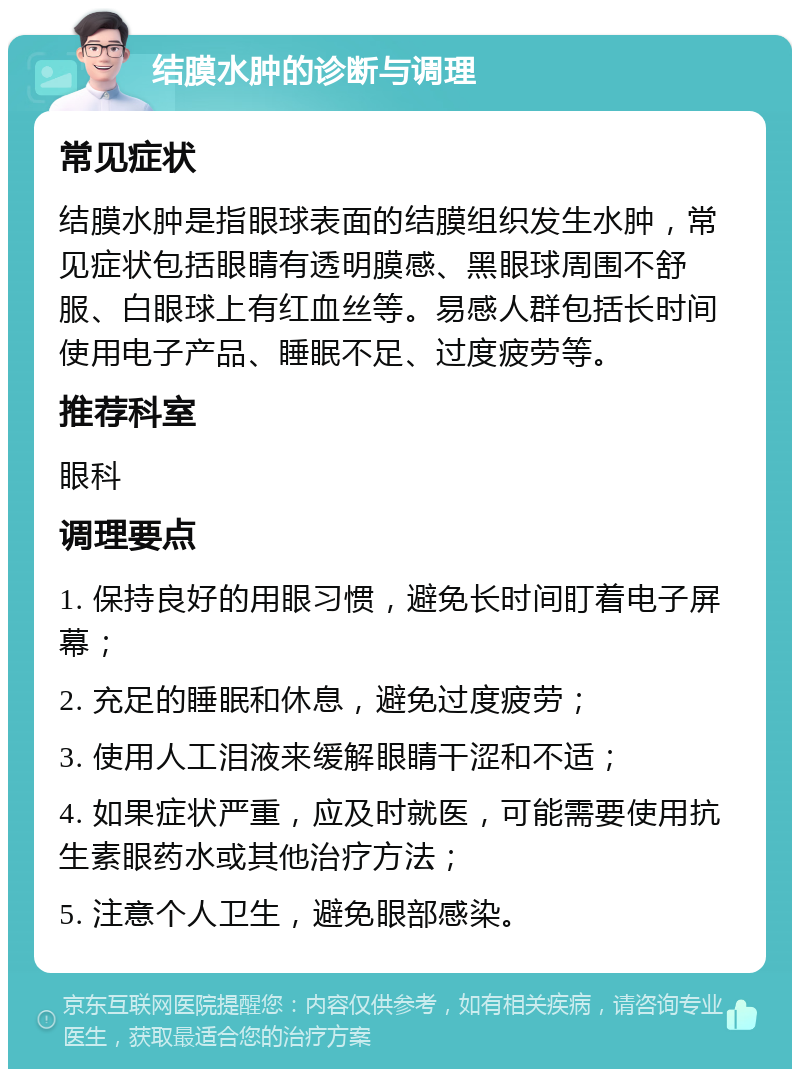 结膜水肿的诊断与调理 常见症状 结膜水肿是指眼球表面的结膜组织发生水肿，常见症状包括眼睛有透明膜感、黑眼球周围不舒服、白眼球上有红血丝等。易感人群包括长时间使用电子产品、睡眠不足、过度疲劳等。 推荐科室 眼科 调理要点 1. 保持良好的用眼习惯，避免长时间盯着电子屏幕； 2. 充足的睡眠和休息，避免过度疲劳； 3. 使用人工泪液来缓解眼睛干涩和不适； 4. 如果症状严重，应及时就医，可能需要使用抗生素眼药水或其他治疗方法； 5. 注意个人卫生，避免眼部感染。