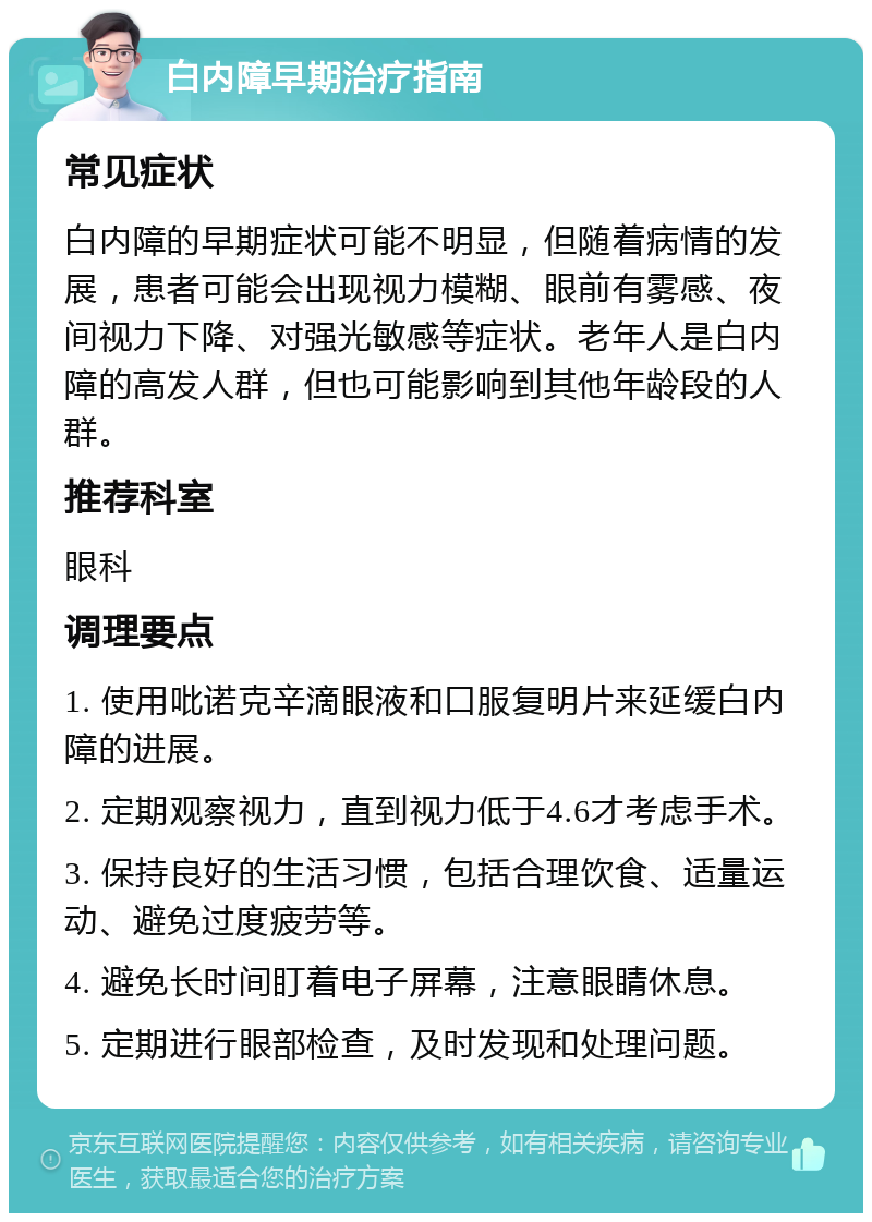 白内障早期治疗指南 常见症状 白内障的早期症状可能不明显，但随着病情的发展，患者可能会出现视力模糊、眼前有雾感、夜间视力下降、对强光敏感等症状。老年人是白内障的高发人群，但也可能影响到其他年龄段的人群。 推荐科室 眼科 调理要点 1. 使用吡诺克辛滴眼液和口服复明片来延缓白内障的进展。 2. 定期观察视力，直到视力低于4.6才考虑手术。 3. 保持良好的生活习惯，包括合理饮食、适量运动、避免过度疲劳等。 4. 避免长时间盯着电子屏幕，注意眼睛休息。 5. 定期进行眼部检查，及时发现和处理问题。