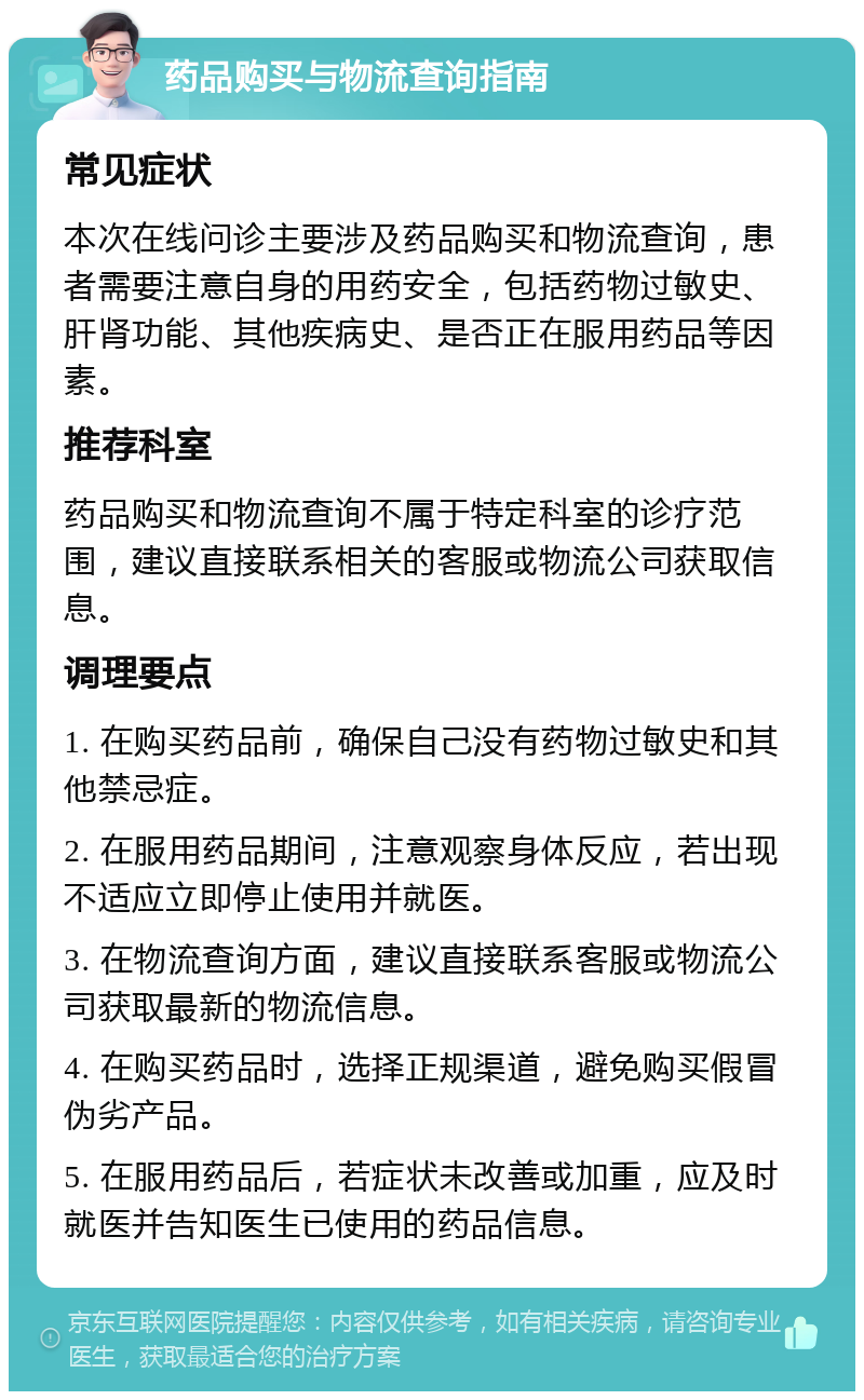 药品购买与物流查询指南 常见症状 本次在线问诊主要涉及药品购买和物流查询，患者需要注意自身的用药安全，包括药物过敏史、肝肾功能、其他疾病史、是否正在服用药品等因素。 推荐科室 药品购买和物流查询不属于特定科室的诊疗范围，建议直接联系相关的客服或物流公司获取信息。 调理要点 1. 在购买药品前，确保自己没有药物过敏史和其他禁忌症。 2. 在服用药品期间，注意观察身体反应，若出现不适应立即停止使用并就医。 3. 在物流查询方面，建议直接联系客服或物流公司获取最新的物流信息。 4. 在购买药品时，选择正规渠道，避免购买假冒伪劣产品。 5. 在服用药品后，若症状未改善或加重，应及时就医并告知医生已使用的药品信息。