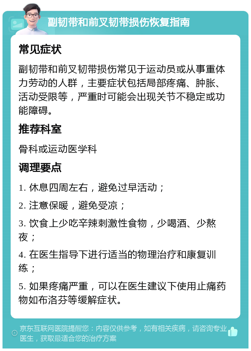 副韧带和前叉韧带损伤恢复指南 常见症状 副韧带和前叉韧带损伤常见于运动员或从事重体力劳动的人群，主要症状包括局部疼痛、肿胀、活动受限等，严重时可能会出现关节不稳定或功能障碍。 推荐科室 骨科或运动医学科 调理要点 1. 休息四周左右，避免过早活动； 2. 注意保暖，避免受凉； 3. 饮食上少吃辛辣刺激性食物，少喝酒、少熬夜； 4. 在医生指导下进行适当的物理治疗和康复训练； 5. 如果疼痛严重，可以在医生建议下使用止痛药物如布洛芬等缓解症状。