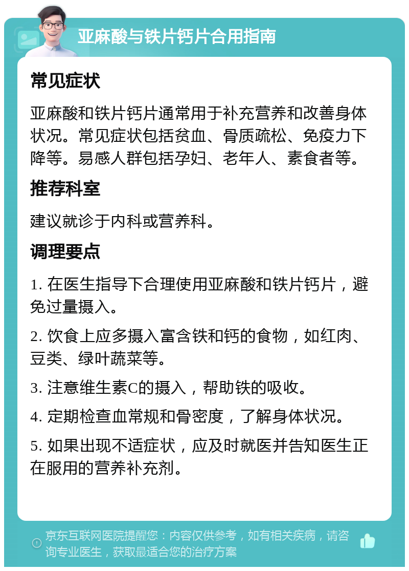 亚麻酸与铁片钙片合用指南 常见症状 亚麻酸和铁片钙片通常用于补充营养和改善身体状况。常见症状包括贫血、骨质疏松、免疫力下降等。易感人群包括孕妇、老年人、素食者等。 推荐科室 建议就诊于内科或营养科。 调理要点 1. 在医生指导下合理使用亚麻酸和铁片钙片，避免过量摄入。 2. 饮食上应多摄入富含铁和钙的食物，如红肉、豆类、绿叶蔬菜等。 3. 注意维生素C的摄入，帮助铁的吸收。 4. 定期检查血常规和骨密度，了解身体状况。 5. 如果出现不适症状，应及时就医并告知医生正在服用的营养补充剂。