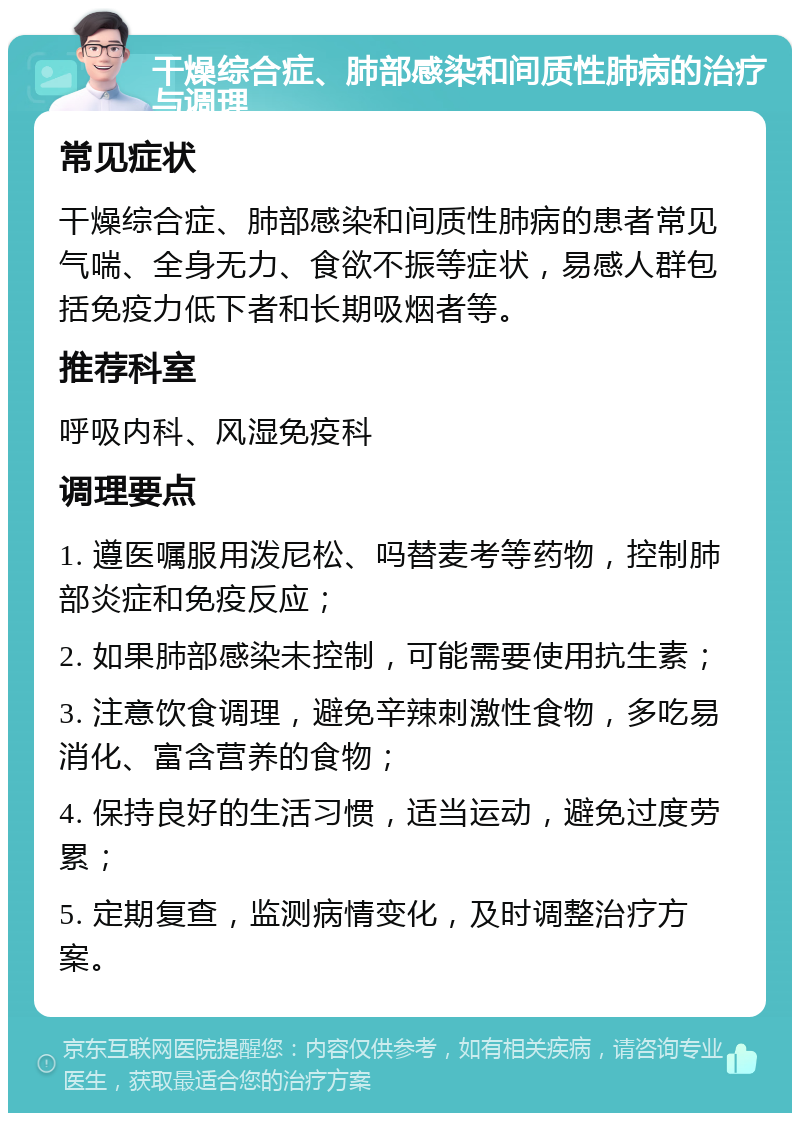 干燥综合症、肺部感染和间质性肺病的治疗与调理 常见症状 干燥综合症、肺部感染和间质性肺病的患者常见气喘、全身无力、食欲不振等症状，易感人群包括免疫力低下者和长期吸烟者等。 推荐科室 呼吸内科、风湿免疫科 调理要点 1. 遵医嘱服用泼尼松、吗替麦考等药物，控制肺部炎症和免疫反应； 2. 如果肺部感染未控制，可能需要使用抗生素； 3. 注意饮食调理，避免辛辣刺激性食物，多吃易消化、富含营养的食物； 4. 保持良好的生活习惯，适当运动，避免过度劳累； 5. 定期复查，监测病情变化，及时调整治疗方案。