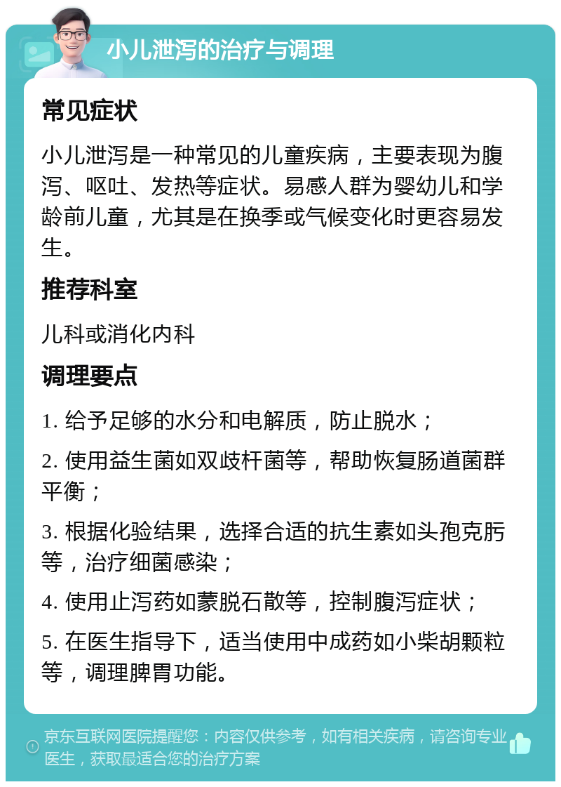 小儿泄泻的治疗与调理 常见症状 小儿泄泻是一种常见的儿童疾病，主要表现为腹泻、呕吐、发热等症状。易感人群为婴幼儿和学龄前儿童，尤其是在换季或气候变化时更容易发生。 推荐科室 儿科或消化内科 调理要点 1. 给予足够的水分和电解质，防止脱水； 2. 使用益生菌如双歧杆菌等，帮助恢复肠道菌群平衡； 3. 根据化验结果，选择合适的抗生素如头孢克肟等，治疗细菌感染； 4. 使用止泻药如蒙脱石散等，控制腹泻症状； 5. 在医生指导下，适当使用中成药如小柴胡颗粒等，调理脾胃功能。