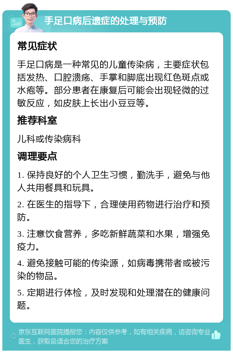 手足口病后遗症的处理与预防 常见症状 手足口病是一种常见的儿童传染病，主要症状包括发热、口腔溃疡、手掌和脚底出现红色斑点或水疱等。部分患者在康复后可能会出现轻微的过敏反应，如皮肤上长出小豆豆等。 推荐科室 儿科或传染病科 调理要点 1. 保持良好的个人卫生习惯，勤洗手，避免与他人共用餐具和玩具。 2. 在医生的指导下，合理使用药物进行治疗和预防。 3. 注意饮食营养，多吃新鲜蔬菜和水果，增强免疫力。 4. 避免接触可能的传染源，如病毒携带者或被污染的物品。 5. 定期进行体检，及时发现和处理潜在的健康问题。