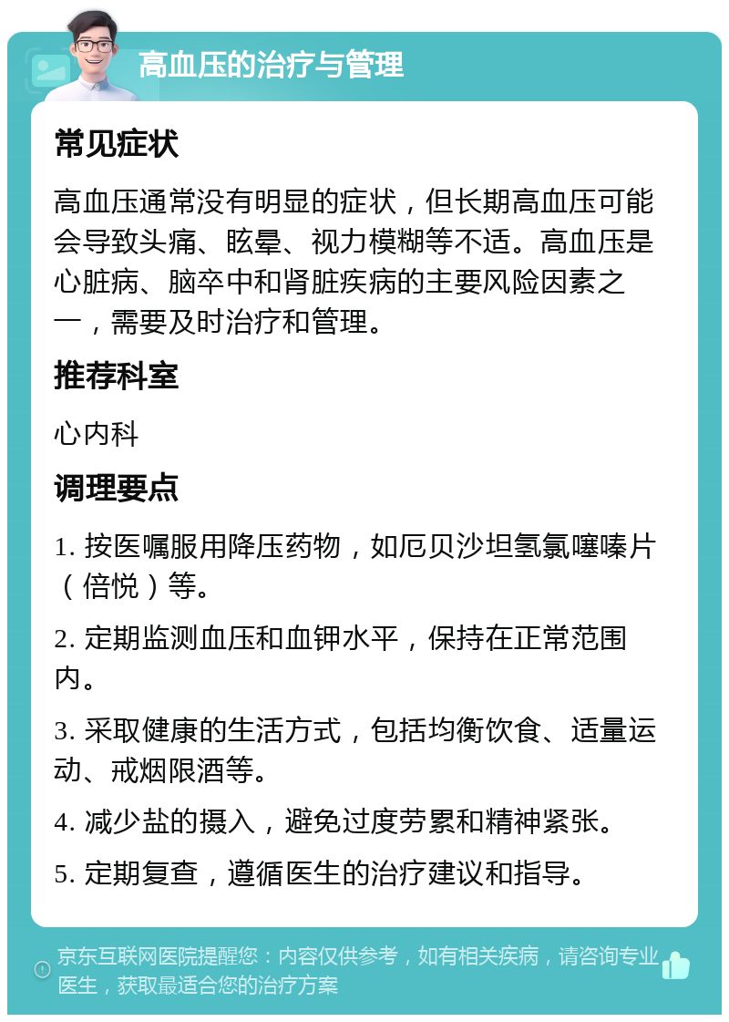 高血压的治疗与管理 常见症状 高血压通常没有明显的症状，但长期高血压可能会导致头痛、眩晕、视力模糊等不适。高血压是心脏病、脑卒中和肾脏疾病的主要风险因素之一，需要及时治疗和管理。 推荐科室 心内科 调理要点 1. 按医嘱服用降压药物，如厄贝沙坦氢氯噻嗪片（倍悦）等。 2. 定期监测血压和血钾水平，保持在正常范围内。 3. 采取健康的生活方式，包括均衡饮食、适量运动、戒烟限酒等。 4. 减少盐的摄入，避免过度劳累和精神紧张。 5. 定期复查，遵循医生的治疗建议和指导。