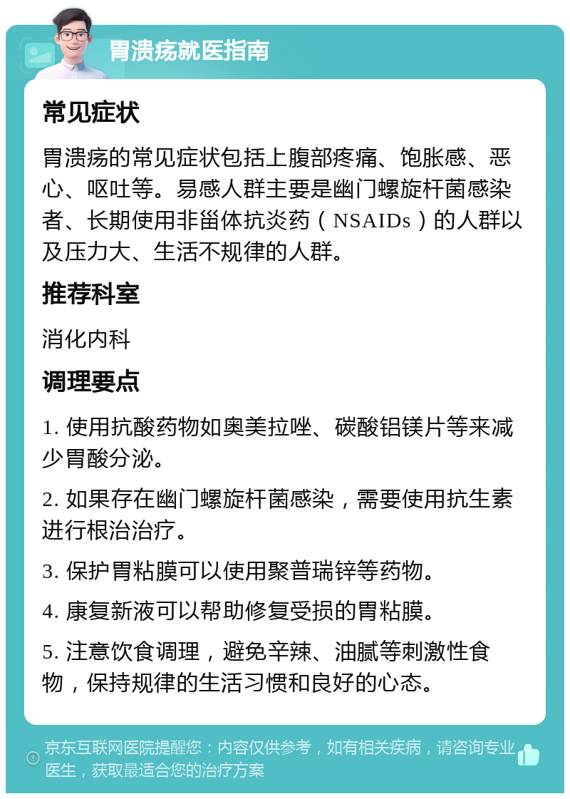 胃溃疡就医指南 常见症状 胃溃疡的常见症状包括上腹部疼痛、饱胀感、恶心、呕吐等。易感人群主要是幽门螺旋杆菌感染者、长期使用非甾体抗炎药（NSAIDs）的人群以及压力大、生活不规律的人群。 推荐科室 消化内科 调理要点 1. 使用抗酸药物如奥美拉唑、碳酸铝镁片等来减少胃酸分泌。 2. 如果存在幽门螺旋杆菌感染，需要使用抗生素进行根治治疗。 3. 保护胃粘膜可以使用聚普瑞锌等药物。 4. 康复新液可以帮助修复受损的胃粘膜。 5. 注意饮食调理，避免辛辣、油腻等刺激性食物，保持规律的生活习惯和良好的心态。