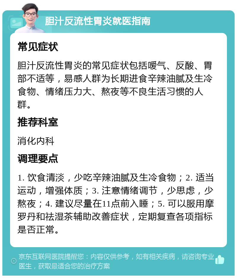 胆汁反流性胃炎就医指南 常见症状 胆汁反流性胃炎的常见症状包括嗳气、反酸、胃部不适等，易感人群为长期进食辛辣油腻及生冷食物、情绪压力大、熬夜等不良生活习惯的人群。 推荐科室 消化内科 调理要点 1. 饮食清淡，少吃辛辣油腻及生冷食物；2. 适当运动，增强体质；3. 注意情绪调节，少思虑，少熬夜；4. 建议尽量在11点前入睡；5. 可以服用摩罗丹和祛湿茶辅助改善症状，定期复查各项指标是否正常。