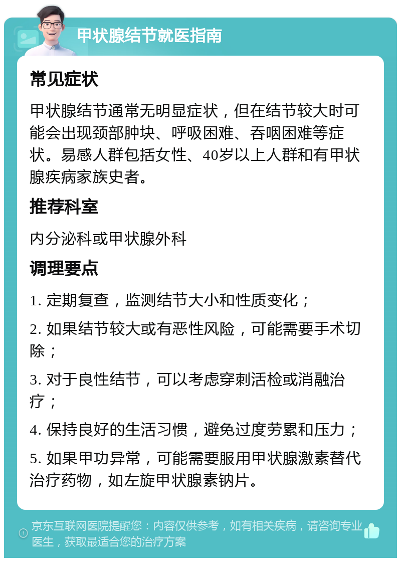 甲状腺结节就医指南 常见症状 甲状腺结节通常无明显症状，但在结节较大时可能会出现颈部肿块、呼吸困难、吞咽困难等症状。易感人群包括女性、40岁以上人群和有甲状腺疾病家族史者。 推荐科室 内分泌科或甲状腺外科 调理要点 1. 定期复查，监测结节大小和性质变化； 2. 如果结节较大或有恶性风险，可能需要手术切除； 3. 对于良性结节，可以考虑穿刺活检或消融治疗； 4. 保持良好的生活习惯，避免过度劳累和压力； 5. 如果甲功异常，可能需要服用甲状腺激素替代治疗药物，如左旋甲状腺素钠片。