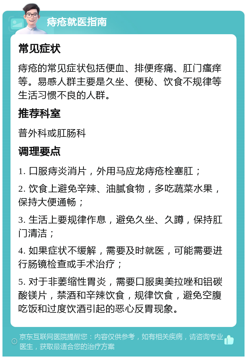 痔疮就医指南 常见症状 痔疮的常见症状包括便血、排便疼痛、肛门瘙痒等。易感人群主要是久坐、便秘、饮食不规律等生活习惯不良的人群。 推荐科室 普外科或肛肠科 调理要点 1. 口服痔炎消片，外用马应龙痔疮栓塞肛； 2. 饮食上避免辛辣、油腻食物，多吃蔬菜水果，保持大便通畅； 3. 生活上要规律作息，避免久坐、久蹲，保持肛门清洁； 4. 如果症状不缓解，需要及时就医，可能需要进行肠镜检查或手术治疗； 5. 对于非萎缩性胃炎，需要口服奥美拉唑和铝碳酸镁片，禁酒和辛辣饮食，规律饮食，避免空腹吃饭和过度饮酒引起的恶心反胃现象。