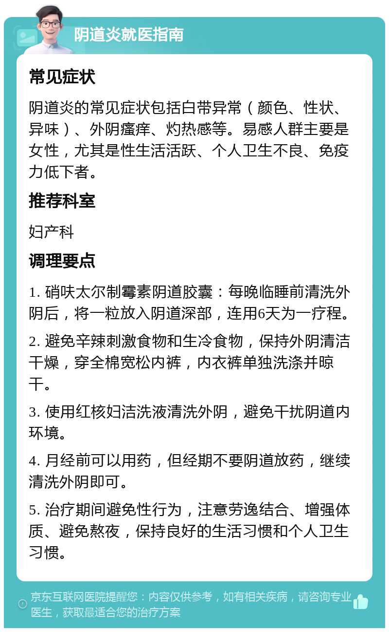 阴道炎就医指南 常见症状 阴道炎的常见症状包括白带异常（颜色、性状、异味）、外阴瘙痒、灼热感等。易感人群主要是女性，尤其是性生活活跃、个人卫生不良、免疫力低下者。 推荐科室 妇产科 调理要点 1. 硝呋太尔制霉素阴道胶囊：每晚临睡前清洗外阴后，将一粒放入阴道深部，连用6天为一疗程。 2. 避免辛辣刺激食物和生冷食物，保持外阴清洁干燥，穿全棉宽松内裤，内衣裤单独洗涤并晾干。 3. 使用红核妇洁洗液清洗外阴，避免干扰阴道内环境。 4. 月经前可以用药，但经期不要阴道放药，继续清洗外阴即可。 5. 治疗期间避免性行为，注意劳逸结合、增强体质、避免熬夜，保持良好的生活习惯和个人卫生习惯。