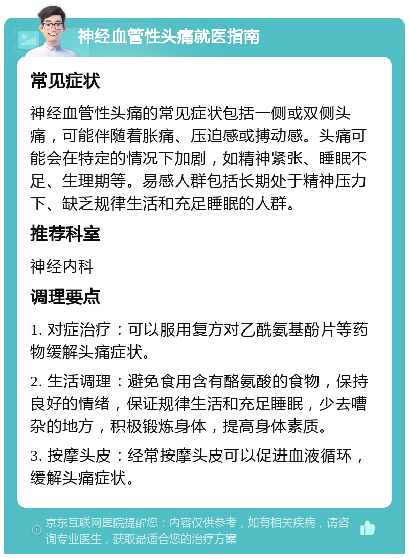 神经血管性头痛就医指南 常见症状 神经血管性头痛的常见症状包括一侧或双侧头痛，可能伴随着胀痛、压迫感或搏动感。头痛可能会在特定的情况下加剧，如精神紧张、睡眠不足、生理期等。易感人群包括长期处于精神压力下、缺乏规律生活和充足睡眠的人群。 推荐科室 神经内科 调理要点 1. 对症治疗：可以服用复方对乙酰氨基酚片等药物缓解头痛症状。 2. 生活调理：避免食用含有酪氨酸的食物，保持良好的情绪，保证规律生活和充足睡眠，少去嘈杂的地方，积极锻炼身体，提高身体素质。 3. 按摩头皮：经常按摩头皮可以促进血液循环，缓解头痛症状。