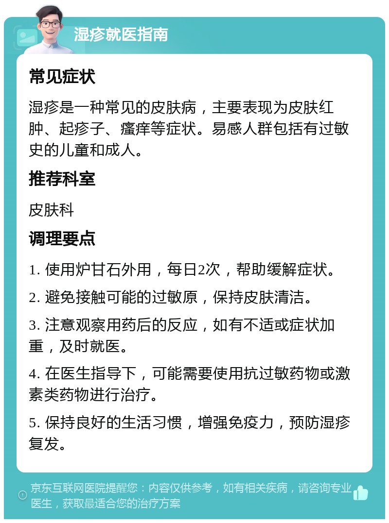 湿疹就医指南 常见症状 湿疹是一种常见的皮肤病，主要表现为皮肤红肿、起疹子、瘙痒等症状。易感人群包括有过敏史的儿童和成人。 推荐科室 皮肤科 调理要点 1. 使用炉甘石外用，每日2次，帮助缓解症状。 2. 避免接触可能的过敏原，保持皮肤清洁。 3. 注意观察用药后的反应，如有不适或症状加重，及时就医。 4. 在医生指导下，可能需要使用抗过敏药物或激素类药物进行治疗。 5. 保持良好的生活习惯，增强免疫力，预防湿疹复发。