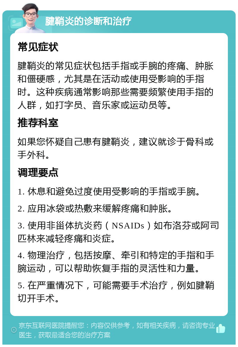 腱鞘炎的诊断和治疗 常见症状 腱鞘炎的常见症状包括手指或手腕的疼痛、肿胀和僵硬感，尤其是在活动或使用受影响的手指时。这种疾病通常影响那些需要频繁使用手指的人群，如打字员、音乐家或运动员等。 推荐科室 如果您怀疑自己患有腱鞘炎，建议就诊于骨科或手外科。 调理要点 1. 休息和避免过度使用受影响的手指或手腕。 2. 应用冰袋或热敷来缓解疼痛和肿胀。 3. 使用非甾体抗炎药（NSAIDs）如布洛芬或阿司匹林来减轻疼痛和炎症。 4. 物理治疗，包括按摩、牵引和特定的手指和手腕运动，可以帮助恢复手指的灵活性和力量。 5. 在严重情况下，可能需要手术治疗，例如腱鞘切开手术。