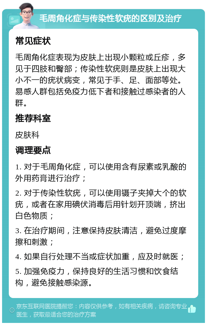 毛周角化症与传染性软疣的区别及治疗 常见症状 毛周角化症表现为皮肤上出现小颗粒或丘疹，多见于四肢和臀部；传染性软疣则是皮肤上出现大小不一的疣状病变，常见于手、足、面部等处。易感人群包括免疫力低下者和接触过感染者的人群。 推荐科室 皮肤科 调理要点 1. 对于毛周角化症，可以使用含有尿素或乳酸的外用药膏进行治疗； 2. 对于传染性软疣，可以使用镊子夹掉大个的软疣，或者在家用碘伏消毒后用针划开顶端，挤出白色物质； 3. 在治疗期间，注意保持皮肤清洁，避免过度摩擦和刺激； 4. 如果自行处理不当或症状加重，应及时就医； 5. 加强免疫力，保持良好的生活习惯和饮食结构，避免接触感染源。