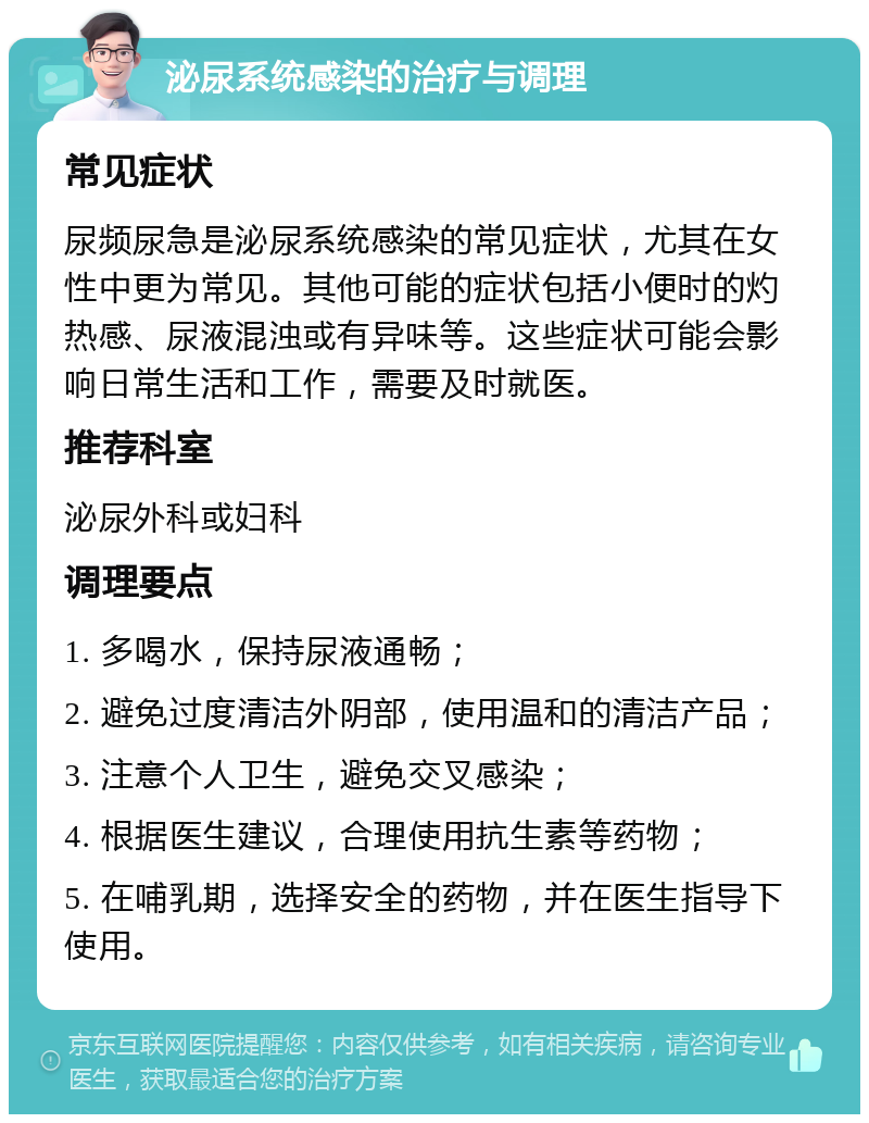 泌尿系统感染的治疗与调理 常见症状 尿频尿急是泌尿系统感染的常见症状，尤其在女性中更为常见。其他可能的症状包括小便时的灼热感、尿液混浊或有异味等。这些症状可能会影响日常生活和工作，需要及时就医。 推荐科室 泌尿外科或妇科 调理要点 1. 多喝水，保持尿液通畅； 2. 避免过度清洁外阴部，使用温和的清洁产品； 3. 注意个人卫生，避免交叉感染； 4. 根据医生建议，合理使用抗生素等药物； 5. 在哺乳期，选择安全的药物，并在医生指导下使用。