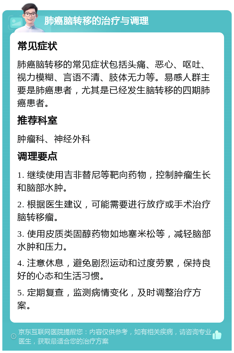 肺癌脑转移的治疗与调理 常见症状 肺癌脑转移的常见症状包括头痛、恶心、呕吐、视力模糊、言语不清、肢体无力等。易感人群主要是肺癌患者，尤其是已经发生脑转移的四期肺癌患者。 推荐科室 肿瘤科、神经外科 调理要点 1. 继续使用吉非替尼等靶向药物，控制肿瘤生长和脑部水肿。 2. 根据医生建议，可能需要进行放疗或手术治疗脑转移瘤。 3. 使用皮质类固醇药物如地塞米松等，减轻脑部水肿和压力。 4. 注意休息，避免剧烈运动和过度劳累，保持良好的心态和生活习惯。 5. 定期复查，监测病情变化，及时调整治疗方案。