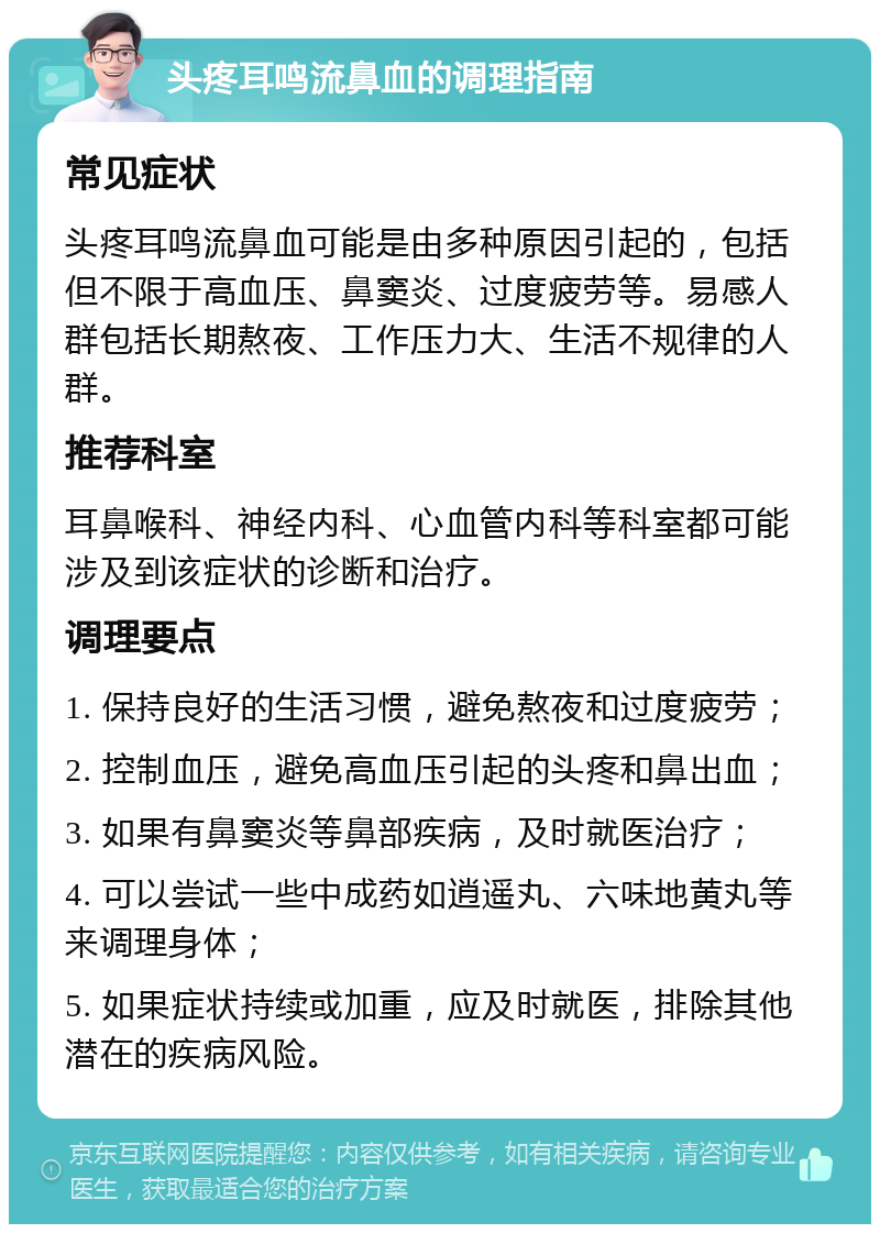 头疼耳鸣流鼻血的调理指南 常见症状 头疼耳鸣流鼻血可能是由多种原因引起的，包括但不限于高血压、鼻窦炎、过度疲劳等。易感人群包括长期熬夜、工作压力大、生活不规律的人群。 推荐科室 耳鼻喉科、神经内科、心血管内科等科室都可能涉及到该症状的诊断和治疗。 调理要点 1. 保持良好的生活习惯，避免熬夜和过度疲劳； 2. 控制血压，避免高血压引起的头疼和鼻出血； 3. 如果有鼻窦炎等鼻部疾病，及时就医治疗； 4. 可以尝试一些中成药如逍遥丸、六味地黄丸等来调理身体； 5. 如果症状持续或加重，应及时就医，排除其他潜在的疾病风险。