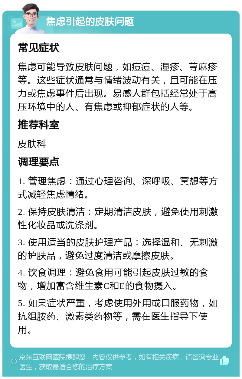 焦虑引起的皮肤问题 常见症状 焦虑可能导致皮肤问题，如痘痘、湿疹、荨麻疹等。这些症状通常与情绪波动有关，且可能在压力或焦虑事件后出现。易感人群包括经常处于高压环境中的人、有焦虑或抑郁症状的人等。 推荐科室 皮肤科 调理要点 1. 管理焦虑：通过心理咨询、深呼吸、冥想等方式减轻焦虑情绪。 2. 保持皮肤清洁：定期清洁皮肤，避免使用刺激性化妆品或洗涤剂。 3. 使用适当的皮肤护理产品：选择温和、无刺激的护肤品，避免过度清洁或摩擦皮肤。 4. 饮食调理：避免食用可能引起皮肤过敏的食物，增加富含维生素C和E的食物摄入。 5. 如果症状严重，考虑使用外用或口服药物，如抗组胺药、激素类药物等，需在医生指导下使用。