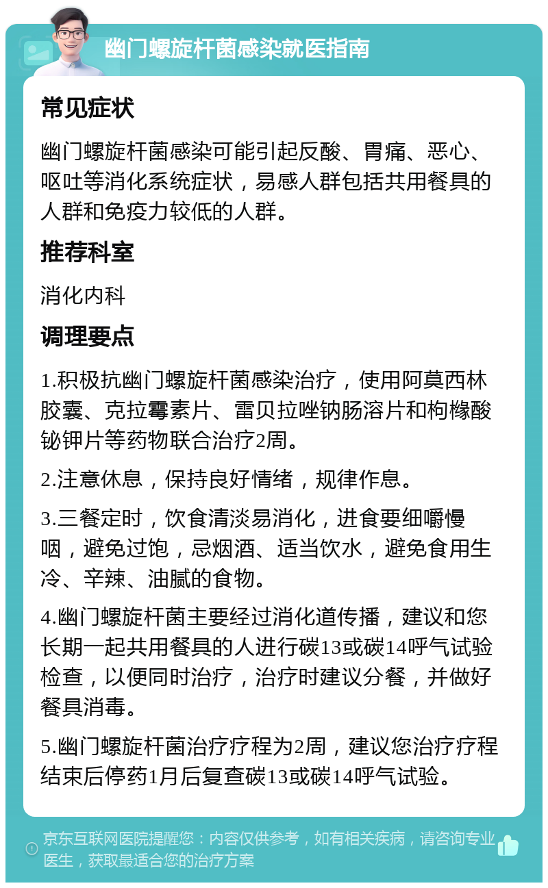 幽门螺旋杆菌感染就医指南 常见症状 幽门螺旋杆菌感染可能引起反酸、胃痛、恶心、呕吐等消化系统症状，易感人群包括共用餐具的人群和免疫力较低的人群。 推荐科室 消化内科 调理要点 1.积极抗幽门螺旋杆菌感染治疗，使用阿莫西林胶囊、克拉霉素片、雷贝拉唑钠肠溶片和枸橼酸铋钾片等药物联合治疗2周。 2.注意休息，保持良好情绪，规律作息。 3.三餐定时，饮食清淡易消化，进食要细嚼慢咽，避免过饱，忌烟酒、适当饮水，避免食用生冷、辛辣、油腻的食物。 4.幽门螺旋杆菌主要经过消化道传播，建议和您长期一起共用餐具的人进行碳13或碳14呼气试验检查，以便同时治疗，治疗时建议分餐，并做好餐具消毒。 5.幽门螺旋杆菌治疗疗程为2周，建议您治疗疗程结束后停药1月后复查碳13或碳14呼气试验。