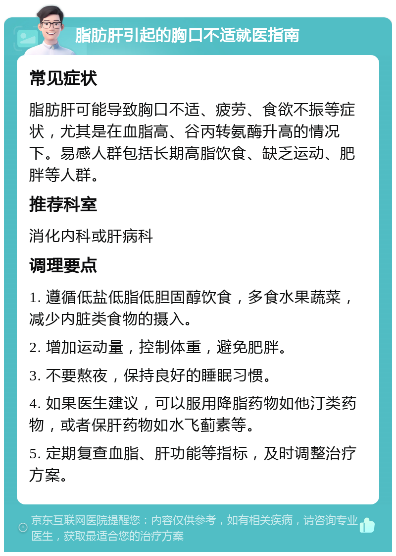 脂肪肝引起的胸口不适就医指南 常见症状 脂肪肝可能导致胸口不适、疲劳、食欲不振等症状，尤其是在血脂高、谷丙转氨酶升高的情况下。易感人群包括长期高脂饮食、缺乏运动、肥胖等人群。 推荐科室 消化内科或肝病科 调理要点 1. 遵循低盐低脂低胆固醇饮食，多食水果蔬菜，减少内脏类食物的摄入。 2. 增加运动量，控制体重，避免肥胖。 3. 不要熬夜，保持良好的睡眠习惯。 4. 如果医生建议，可以服用降脂药物如他汀类药物，或者保肝药物如水飞蓟素等。 5. 定期复查血脂、肝功能等指标，及时调整治疗方案。