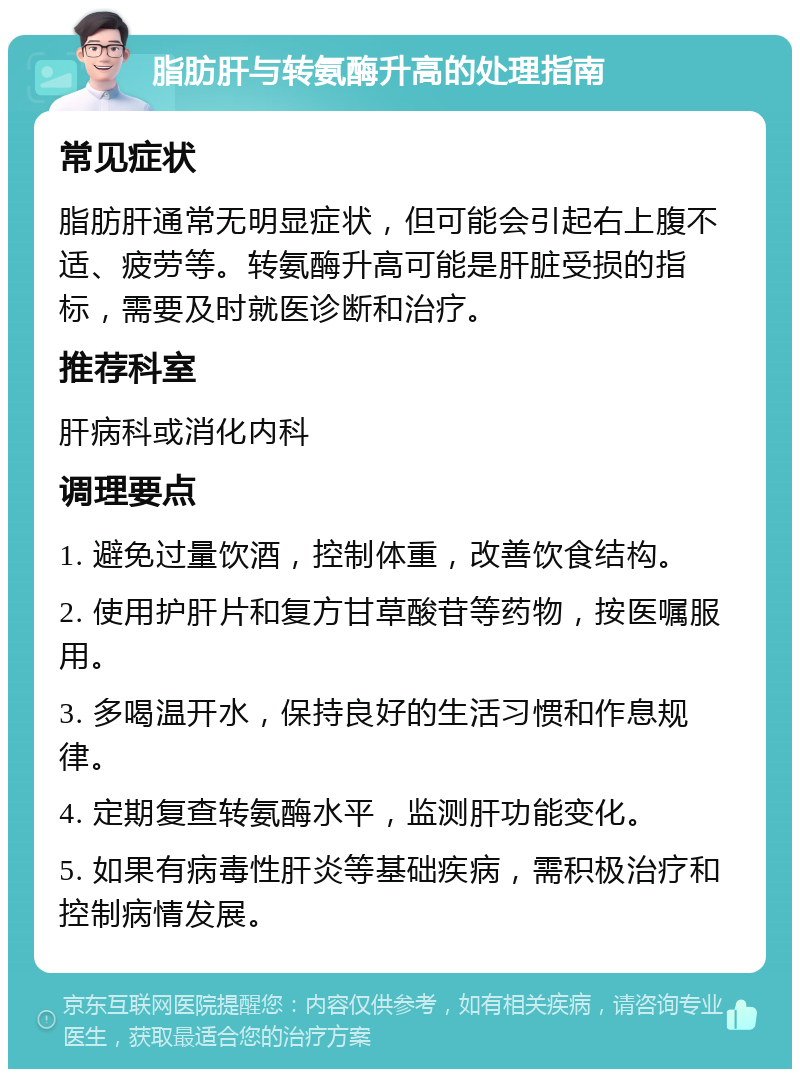 脂肪肝与转氨酶升高的处理指南 常见症状 脂肪肝通常无明显症状，但可能会引起右上腹不适、疲劳等。转氨酶升高可能是肝脏受损的指标，需要及时就医诊断和治疗。 推荐科室 肝病科或消化内科 调理要点 1. 避免过量饮酒，控制体重，改善饮食结构。 2. 使用护肝片和复方甘草酸苷等药物，按医嘱服用。 3. 多喝温开水，保持良好的生活习惯和作息规律。 4. 定期复查转氨酶水平，监测肝功能变化。 5. 如果有病毒性肝炎等基础疾病，需积极治疗和控制病情发展。