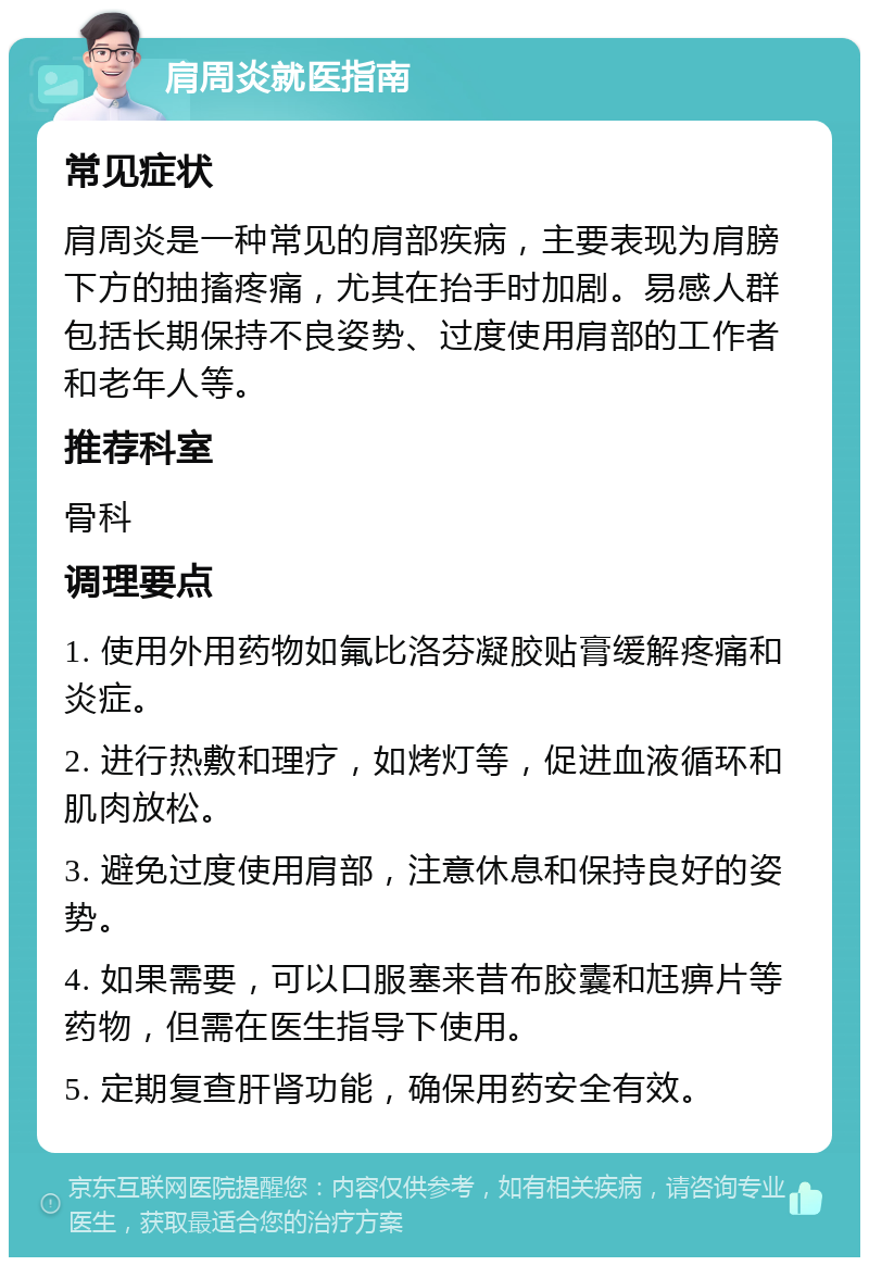 肩周炎就医指南 常见症状 肩周炎是一种常见的肩部疾病，主要表现为肩膀下方的抽搐疼痛，尤其在抬手时加剧。易感人群包括长期保持不良姿势、过度使用肩部的工作者和老年人等。 推荐科室 骨科 调理要点 1. 使用外用药物如氟比洛芬凝胶贴膏缓解疼痛和炎症。 2. 进行热敷和理疗，如烤灯等，促进血液循环和肌肉放松。 3. 避免过度使用肩部，注意休息和保持良好的姿势。 4. 如果需要，可以口服塞来昔布胶囊和尪痹片等药物，但需在医生指导下使用。 5. 定期复查肝肾功能，确保用药安全有效。