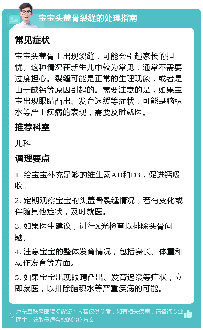 宝宝头盖骨裂缝的处理指南 常见症状 宝宝头盖骨上出现裂缝，可能会引起家长的担忧。这种情况在新生儿中较为常见，通常不需要过度担心。裂缝可能是正常的生理现象，或者是由于缺钙等原因引起的。需要注意的是，如果宝宝出现眼睛凸出、发育迟缓等症状，可能是脑积水等严重疾病的表现，需要及时就医。 推荐科室 儿科 调理要点 1. 给宝宝补充足够的维生素AD和D3，促进钙吸收。 2. 定期观察宝宝的头盖骨裂缝情况，若有变化或伴随其他症状，及时就医。 3. 如果医生建议，进行X光检查以排除头骨问题。 4. 注意宝宝的整体发育情况，包括身长、体重和动作发育等方面。 5. 如果宝宝出现眼睛凸出、发育迟缓等症状，立即就医，以排除脑积水等严重疾病的可能。