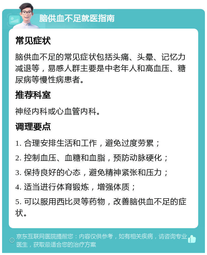 脑供血不足就医指南 常见症状 脑供血不足的常见症状包括头痛、头晕、记忆力减退等，易感人群主要是中老年人和高血压、糖尿病等慢性病患者。 推荐科室 神经内科或心血管内科。 调理要点 1. 合理安排生活和工作，避免过度劳累； 2. 控制血压、血糖和血脂，预防动脉硬化； 3. 保持良好的心态，避免精神紧张和压力； 4. 适当进行体育锻炼，增强体质； 5. 可以服用西比灵等药物，改善脑供血不足的症状。