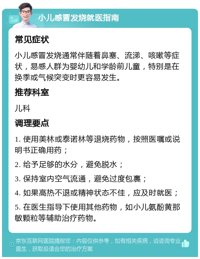 小儿感冒发烧就医指南 常见症状 小儿感冒发烧通常伴随着鼻塞、流涕、咳嗽等症状，易感人群为婴幼儿和学龄前儿童，特别是在换季或气候突变时更容易发生。 推荐科室 儿科 调理要点 1. 使用美林或泰诺林等退烧药物，按照医嘱或说明书正确用药； 2. 给予足够的水分，避免脱水； 3. 保持室内空气流通，避免过度包裹； 4. 如果高热不退或精神状态不佳，应及时就医； 5. 在医生指导下使用其他药物，如小儿氨酚黄那敏颗粒等辅助治疗药物。