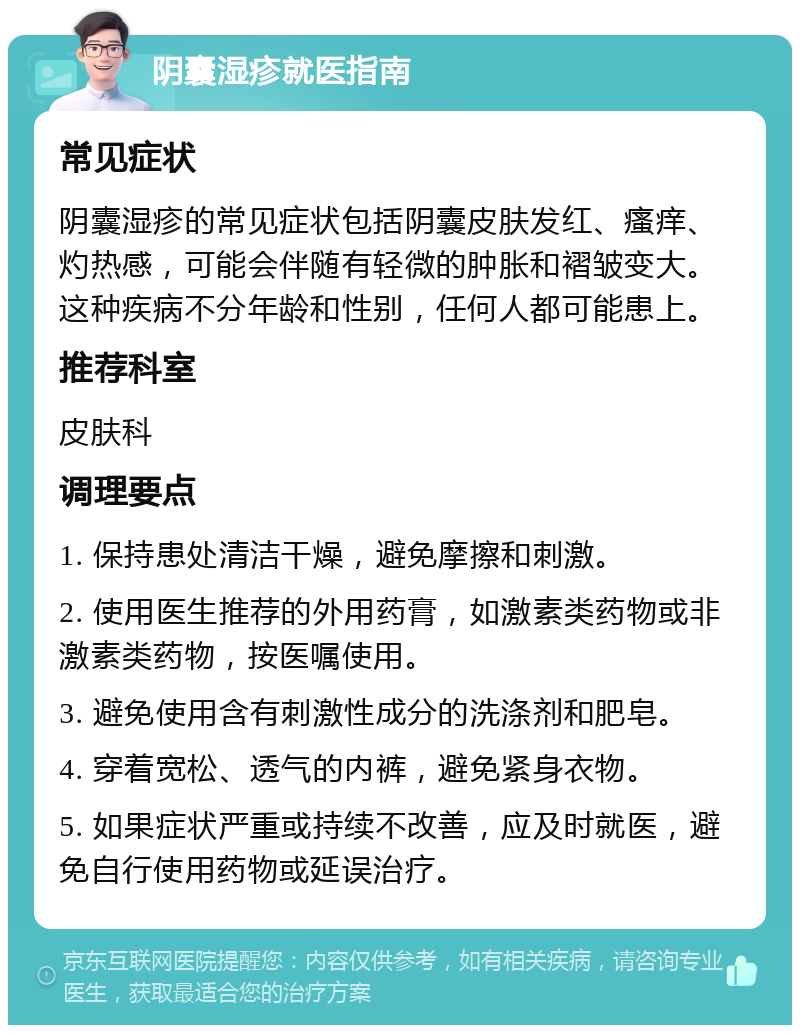 阴囊湿疹就医指南 常见症状 阴囊湿疹的常见症状包括阴囊皮肤发红、瘙痒、灼热感，可能会伴随有轻微的肿胀和褶皱变大。这种疾病不分年龄和性别，任何人都可能患上。 推荐科室 皮肤科 调理要点 1. 保持患处清洁干燥，避免摩擦和刺激。 2. 使用医生推荐的外用药膏，如激素类药物或非激素类药物，按医嘱使用。 3. 避免使用含有刺激性成分的洗涤剂和肥皂。 4. 穿着宽松、透气的内裤，避免紧身衣物。 5. 如果症状严重或持续不改善，应及时就医，避免自行使用药物或延误治疗。