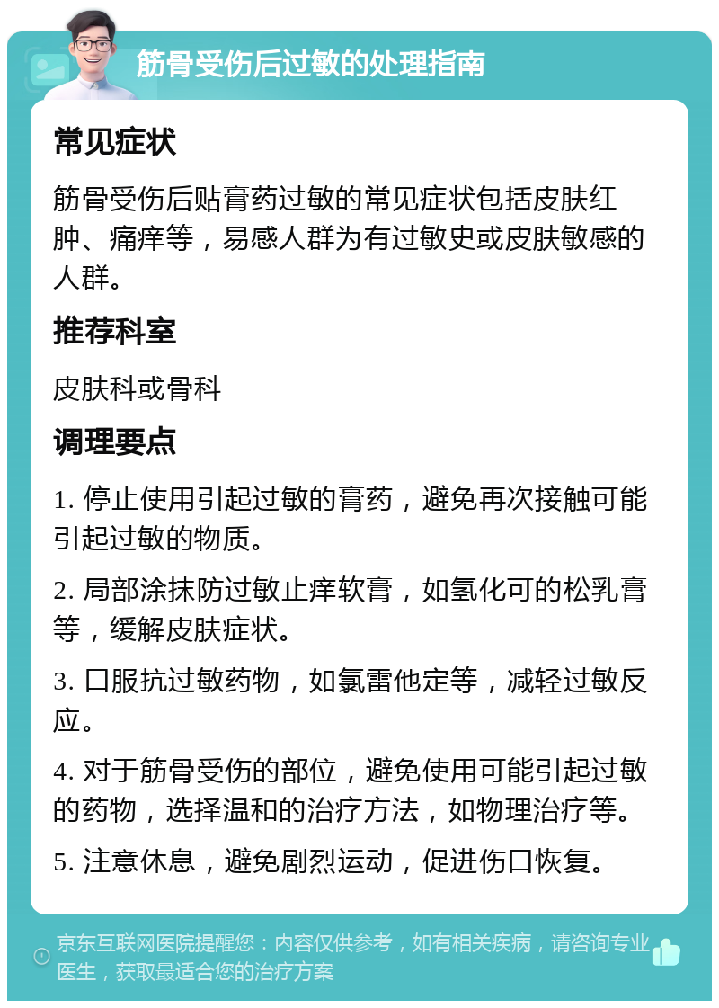 筋骨受伤后过敏的处理指南 常见症状 筋骨受伤后贴膏药过敏的常见症状包括皮肤红肿、痛痒等，易感人群为有过敏史或皮肤敏感的人群。 推荐科室 皮肤科或骨科 调理要点 1. 停止使用引起过敏的膏药，避免再次接触可能引起过敏的物质。 2. 局部涂抹防过敏止痒软膏，如氢化可的松乳膏等，缓解皮肤症状。 3. 口服抗过敏药物，如氯雷他定等，减轻过敏反应。 4. 对于筋骨受伤的部位，避免使用可能引起过敏的药物，选择温和的治疗方法，如物理治疗等。 5. 注意休息，避免剧烈运动，促进伤口恢复。