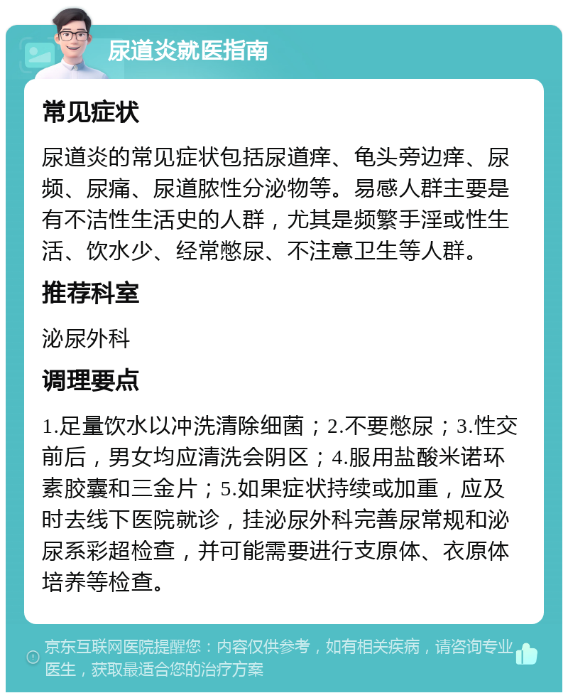 尿道炎就医指南 常见症状 尿道炎的常见症状包括尿道痒、龟头旁边痒、尿频、尿痛、尿道脓性分泌物等。易感人群主要是有不洁性生活史的人群，尤其是频繁手淫或性生活、饮水少、经常憋尿、不注意卫生等人群。 推荐科室 泌尿外科 调理要点 1.足量饮水以冲洗清除细菌；2.不要憋尿；3.性交前后，男女均应清洗会阴区；4.服用盐酸米诺环素胶囊和三金片；5.如果症状持续或加重，应及时去线下医院就诊，挂泌尿外科完善尿常规和泌尿系彩超检查，并可能需要进行支原体、衣原体培养等检查。