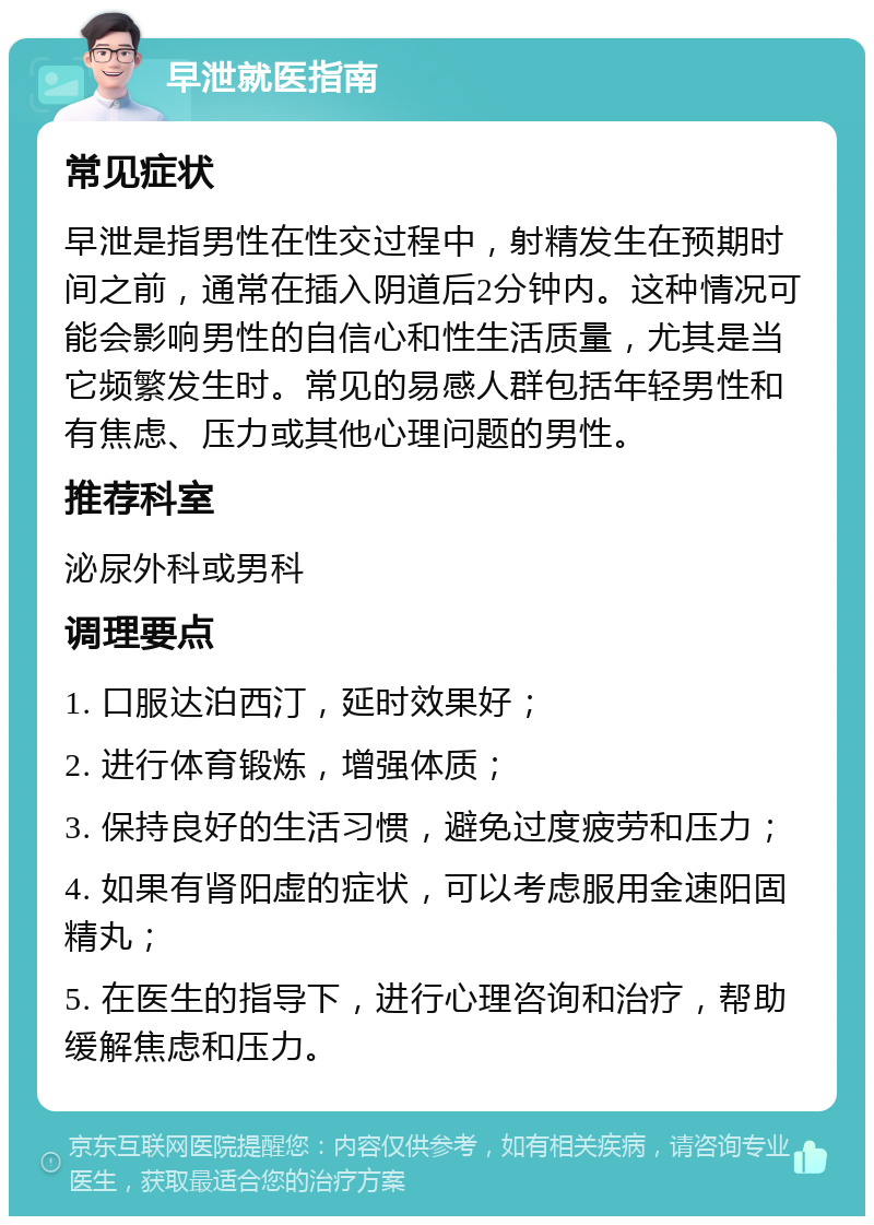 早泄就医指南 常见症状 早泄是指男性在性交过程中，射精发生在预期时间之前，通常在插入阴道后2分钟内。这种情况可能会影响男性的自信心和性生活质量，尤其是当它频繁发生时。常见的易感人群包括年轻男性和有焦虑、压力或其他心理问题的男性。 推荐科室 泌尿外科或男科 调理要点 1. 口服达泊西汀，延时效果好； 2. 进行体育锻炼，增强体质； 3. 保持良好的生活习惯，避免过度疲劳和压力； 4. 如果有肾阳虚的症状，可以考虑服用金速阳固精丸； 5. 在医生的指导下，进行心理咨询和治疗，帮助缓解焦虑和压力。