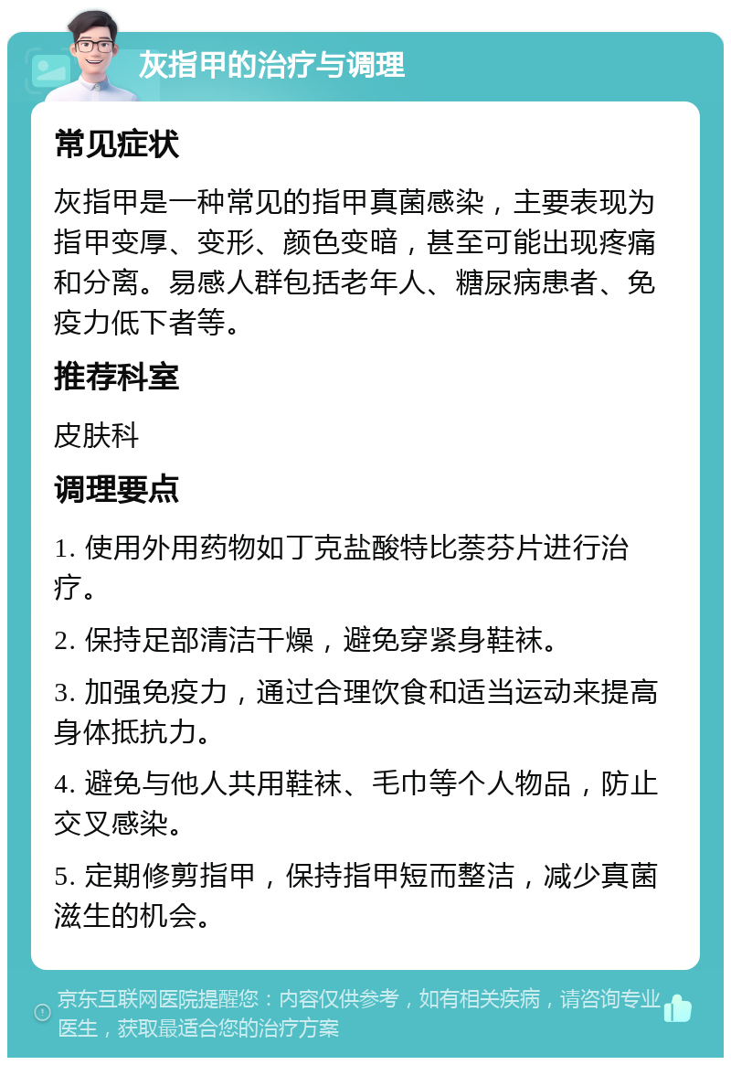 灰指甲的治疗与调理 常见症状 灰指甲是一种常见的指甲真菌感染，主要表现为指甲变厚、变形、颜色变暗，甚至可能出现疼痛和分离。易感人群包括老年人、糖尿病患者、免疫力低下者等。 推荐科室 皮肤科 调理要点 1. 使用外用药物如丁克盐酸特比萘芬片进行治疗。 2. 保持足部清洁干燥，避免穿紧身鞋袜。 3. 加强免疫力，通过合理饮食和适当运动来提高身体抵抗力。 4. 避免与他人共用鞋袜、毛巾等个人物品，防止交叉感染。 5. 定期修剪指甲，保持指甲短而整洁，减少真菌滋生的机会。