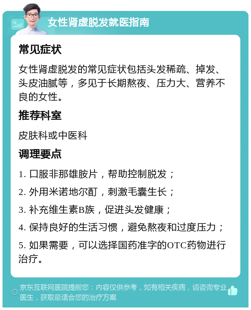 女性肾虚脱发就医指南 常见症状 女性肾虚脱发的常见症状包括头发稀疏、掉发、头皮油腻等，多见于长期熬夜、压力大、营养不良的女性。 推荐科室 皮肤科或中医科 调理要点 1. 口服非那雄胺片，帮助控制脱发； 2. 外用米诺地尔酊，刺激毛囊生长； 3. 补充维生素B族，促进头发健康； 4. 保持良好的生活习惯，避免熬夜和过度压力； 5. 如果需要，可以选择国药准字的OTC药物进行治疗。