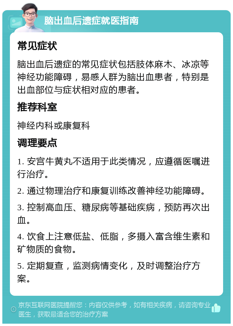 脑出血后遗症就医指南 常见症状 脑出血后遗症的常见症状包括肢体麻木、冰凉等神经功能障碍，易感人群为脑出血患者，特别是出血部位与症状相对应的患者。 推荐科室 神经内科或康复科 调理要点 1. 安宫牛黄丸不适用于此类情况，应遵循医嘱进行治疗。 2. 通过物理治疗和康复训练改善神经功能障碍。 3. 控制高血压、糖尿病等基础疾病，预防再次出血。 4. 饮食上注意低盐、低脂，多摄入富含维生素和矿物质的食物。 5. 定期复查，监测病情变化，及时调整治疗方案。