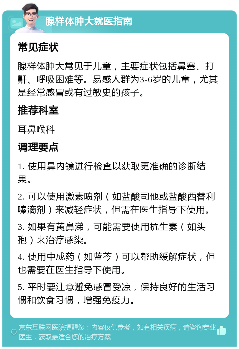 腺样体肿大就医指南 常见症状 腺样体肿大常见于儿童，主要症状包括鼻塞、打鼾、呼吸困难等。易感人群为3-6岁的儿童，尤其是经常感冒或有过敏史的孩子。 推荐科室 耳鼻喉科 调理要点 1. 使用鼻内镜进行检查以获取更准确的诊断结果。 2. 可以使用激素喷剂（如盐酸司他或盐酸西替利嗪滴剂）来减轻症状，但需在医生指导下使用。 3. 如果有黄鼻涕，可能需要使用抗生素（如头孢）来治疗感染。 4. 使用中成药（如蓝芩）可以帮助缓解症状，但也需要在医生指导下使用。 5. 平时要注意避免感冒受凉，保持良好的生活习惯和饮食习惯，增强免疫力。