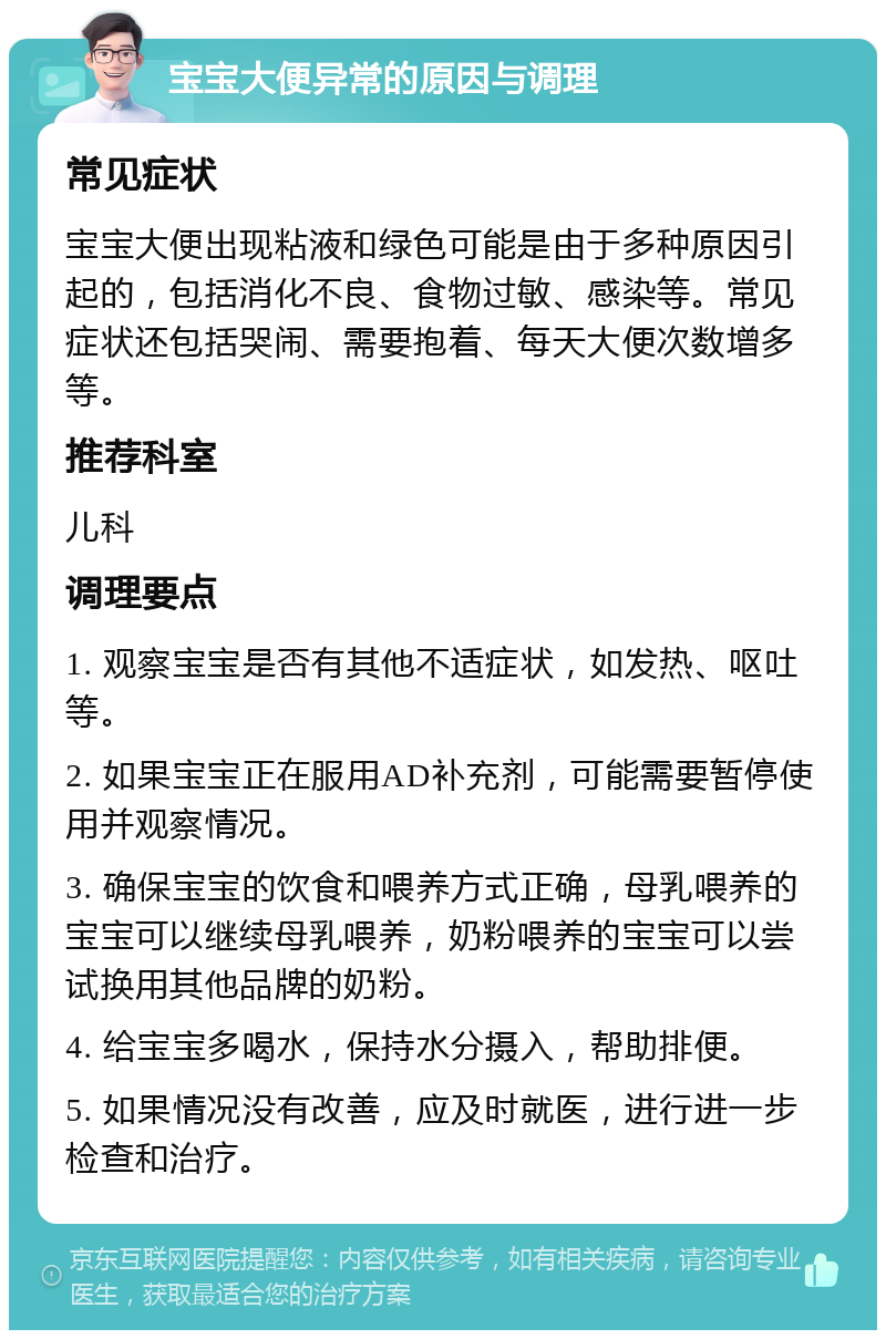 宝宝大便异常的原因与调理 常见症状 宝宝大便出现粘液和绿色可能是由于多种原因引起的，包括消化不良、食物过敏、感染等。常见症状还包括哭闹、需要抱着、每天大便次数增多等。 推荐科室 儿科 调理要点 1. 观察宝宝是否有其他不适症状，如发热、呕吐等。 2. 如果宝宝正在服用AD补充剂，可能需要暂停使用并观察情况。 3. 确保宝宝的饮食和喂养方式正确，母乳喂养的宝宝可以继续母乳喂养，奶粉喂养的宝宝可以尝试换用其他品牌的奶粉。 4. 给宝宝多喝水，保持水分摄入，帮助排便。 5. 如果情况没有改善，应及时就医，进行进一步检查和治疗。