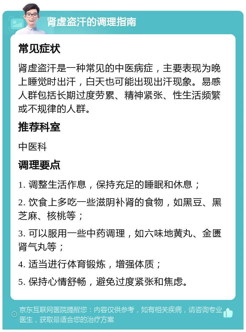 肾虚盗汗的调理指南 常见症状 肾虚盗汗是一种常见的中医病症，主要表现为晚上睡觉时出汗，白天也可能出现出汗现象。易感人群包括长期过度劳累、精神紧张、性生活频繁或不规律的人群。 推荐科室 中医科 调理要点 1. 调整生活作息，保持充足的睡眠和休息； 2. 饮食上多吃一些滋阴补肾的食物，如黑豆、黑芝麻、核桃等； 3. 可以服用一些中药调理，如六味地黄丸、金匮肾气丸等； 4. 适当进行体育锻炼，增强体质； 5. 保持心情舒畅，避免过度紧张和焦虑。