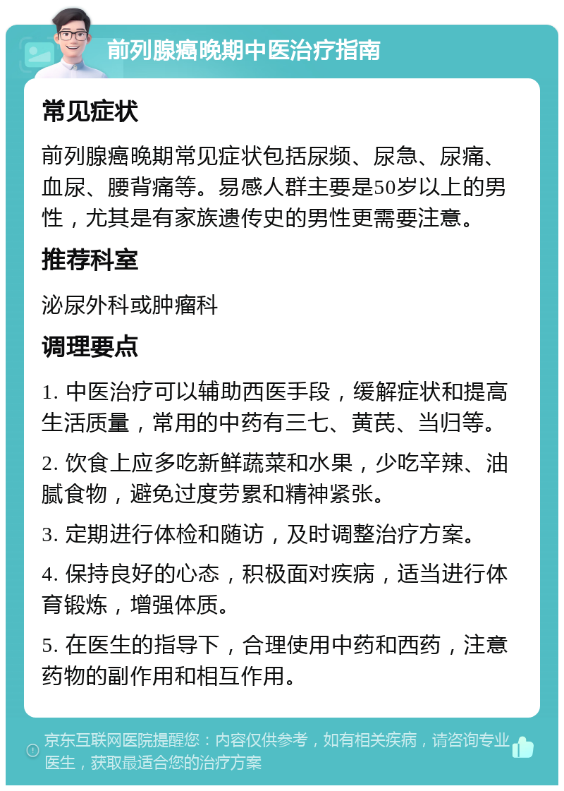 前列腺癌晚期中医治疗指南 常见症状 前列腺癌晚期常见症状包括尿频、尿急、尿痛、血尿、腰背痛等。易感人群主要是50岁以上的男性，尤其是有家族遗传史的男性更需要注意。 推荐科室 泌尿外科或肿瘤科 调理要点 1. 中医治疗可以辅助西医手段，缓解症状和提高生活质量，常用的中药有三七、黄芪、当归等。 2. 饮食上应多吃新鲜蔬菜和水果，少吃辛辣、油腻食物，避免过度劳累和精神紧张。 3. 定期进行体检和随访，及时调整治疗方案。 4. 保持良好的心态，积极面对疾病，适当进行体育锻炼，增强体质。 5. 在医生的指导下，合理使用中药和西药，注意药物的副作用和相互作用。